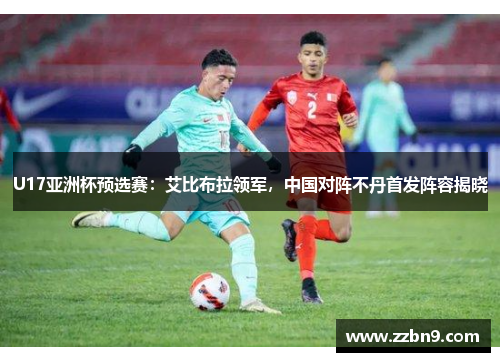 U17亚洲杯预选赛：艾比布拉领军，中国对阵不丹首发阵容揭晓