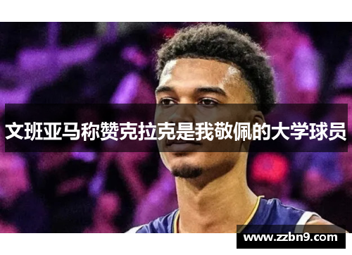 文班亚马称赞克拉克是我敬佩的大学球员